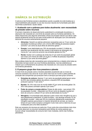Um Espaço Seguro e Justo para a Humanidade
Texto para Discussão da Oxfam, Fevereiro de 2012
23
6 DINÂMICA DA DISTRIBUIÇÃO
A estrutura das fronteiras sociais e planetárias suscita a questão de onde localiza-se a
responsabilidade pela pressão no uso dos recursos naturais da humanidade para além
dos limites sustentáveis. Quatro ideias:
1. Acabando com a pobreza para todos atualmente: sem necessidade
de pressão sobre recursos
O primeiro imperativo do desenvolvimento sustentável é a erradicação da pobreza, e
alcançá-lo não necessita ser uma fonte de pressão sobre as fronteiras planetárias. Os
dados disponíveis para algumas dimensões críticas da privação indicam que elevar cada
pessoa atualmente acima da sua base social poderia ser alcançado com uma demanda
adicional de recursos extremamente pequena:
 Alimentos: Garantir as calorias adicionais necessárias para os 13 por cento da
população mundial que sofrem com a forme (850 milhões de pessoas) exigiria
somente 1 por cento da atual oferta de alimentos global.34
 Energia: Levar eletricidade aos 19% da população mundial (1,3 bilhão de
pessoas) que atualmente não têm acesso a ela poderia ser alcançado com
menos de 1 por cento de aumento nas emissões globais de CO2.35
 Renda: Acabar com a pobreza de renda dos 21 por cento da população global
que vivem com menos de US$1,25 ao dia (1,4 bilhão de pessoas) requereria
apenas 0,2 por cento da renda global.36
Mais análises deste tipo são necessárias para compreendermos a relação entre todas as
dimensões da base social e as nove fronteiras planetárias, mas tais estatísticas já
indicam que o enfrentamento da pobreza não necessita ser uma causa de pressão sobre
as fronteiras planetárias.
2. O pequeno grupo dos ricos pressiona o planeta
A maior fonte de pressão sobre a fronteira planetária atualmente são os níveis de
consumo excessivo dos cerca de 10 por cento mais ricos do mundo e pelos padrões de
produção das companhias que produzem bens e serviços que esse grupo consome:
 Emissões de carbono: Apenas 11 por cento da população global geram cerca
de 50% das emissões globais de carbono, enquanto 50% da população
produzem apenas 11 por cento.37
 Rendas: Os 10% mais ricos do mundo detêm 57 por cento da renda global. Os
20% mais pobres controlam apenas 2 por cento.38
 Poder de compra e energia elétrica: Países de alta renda – que somam 16%
da população mundial – respondem por 64 por cento da despesa mundial em
bens de consumo e utilizam 57 por cento da eletricidade do mundo.39
 Nitrogênio: A humanidade está utilizando quatro vezes mais nitrogênio do que a
taxa globalmente sustentável. A União Europeia – que abrange somente 7% da
população mundial – utiliza até 33% do orçamento globalmente sustentável de
nitrogênio apenas para produzir e importar alimentos de animais, ao mesmo
tempo em que muitos europeus consomem muito mais carne e laticínios do que
é adequado para uma dieta saudável.40
Este uso excessivo de recursos por parte dos 10 por cento dos consumidores mais ricos
do mundo absorvem os recursos necessários para bilhões de outras pessoas que
buscam atingir necessidades de consumo bem mais modestas, dentro das fronteiras
planetárias.
 