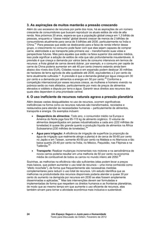 Um Espaço Seguro e Justo para a Humanidade
Texto para Discussão da Oxfam, Fevereiro de 2012
24
3. As aspirações de muitos manterão a pressão crescendo
Além do uso excessivo de recursos por parte dos ricos, há as aspirações de um número
crescente de consumidores que buscam reproduzir os atuais estilos de vida de alta
renda. Nos próximos 20 anos, espera-se que a população global cresça em 1,3 bilhão de
pessoas, enquanto a “classe média” global deverá crescer de menos de 2 bilhões de
consumidores atualmente para cerca de 5 bilhões até 2030, particularmente na Índia e
China.41
Para pessoas que estão se deslocando para a faixa de renda inferior desse
grupo, o crescimento no consumo pode fazer com que elas sejam capazes de comprar
carne, eletricidade e ao transporte pela primeira vez – transformando suas vidas e
perspectivas futuras. Mas para aqueles que estão na faixa superior dos estratos médios,
isso pode significar a adoção de estilos de vida que são profundamente insustentáveis. A
previsão é que cresça a demanda por vários bens de consumo intensivos em termos de
recursos: a frota global de carros deverá dobrar, por exemplo, e o consumo per capita de
carne da China poderia aumentar em até 40 por cento (mesmo estando ainda bem
abaixo dos níveis dos EUA). Cidades novas e em expansão podem deslocar 30 milhões
de hectares de terra agrícola de alta qualidade até 2030, equivalentes a 2 por cento da
terra atualmente cultivada.42 A previsão é que a demanda global por água cresça em 30
por cento e a demanda por alimentos e energia em 50 por cento.43
Conforme a
competição internacional por esses recursos cresce, as mulheres e homens vivendo na
pobreza serão os mais afetados, particularmente por meio de preços de alimentos
elevados e voláteis e disputa por terra e água. Garantir seus direitos aos recursos dos
quais eles dependem é uma prioridade central.
4. O uso ineficiente de recursos naturais agrava a pressão planetária
Além dessas vastas desigualdades no uso de recursos, ocorrem significativas
ineficiências na forma como os recursos naturais são transformados, reciclados e
restaurados para atender às necessidades humanas – particularmente de alimentos,
transporte e energia. Os exemplos incluem:
 Desperdício de alimentos: Todo ano, o consumidor médio na Europa e
América do Norte joga fora 95-115 kg de alimento orgânico. O volume de
alimentos desperdiçados em países industrializados a cada ano (222 milhões de
toneladas) é quase tão grande quanto a produção líquida de alimentos na África
Subsaariana (230 milhões de toneladas).44
 Água para irrigação: A eficiência de irrigação de superfície (a proporção da
água de irrigação que realmente atinge a planta) é de cerca de 50-60 por cento
no Japão e em Taiwan, somente 40-50 por cento na Malásia e no Marrocos e tão
baixa quanto 25-40 por cento na Índia, no México, Paquistão, nas Filipinas e na
Tailândia.45
 Transporte: Realizar mudanças incrementais nos motores e na aerodinâmica de
novos carros poderia resultar em uma melhoria de 50 por cento na economia
média de combustível de todos os carros no mundo inteiro até 2050.46
Sozinhas, as melhorias na eficiência não são suficientes (elas podem levar a preços
mais baixos, que podem aumentar o uso total de recursos – uma ironia conhecida como
“efeito ricochete”), de forma que frequentemente são necessárias medidas
complementares para reduzir o uso total de recursos. Um estudo identifica que as
melhorias na produtividade dos recursos disponíveis poderia atender a quase 30 por
cento do aumento na demanda por recursos em 2030 se elas fossem amplamente
disseminadas e aplicadas,47
Mas tais intervenções devem ser formuladas e
implementadas de forma que respeitem os direitos humanos e as fronteiras planetárias,
de modo que ao mesmo tempo em que aumente o uso eficiente de recursos, elas
também sirvam para tornar a atividade econômica mais inclusiva e sustentável.
 
