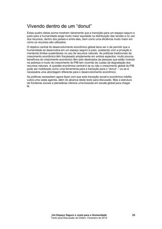 Um Espaço Seguro e Justo para a Humanidade
Texto para Discussão da Oxfam, Fevereiro de 2012
25
Vivendo dentro de um “donut”
Estas quatro ideias acima mostram claramente que a transição para um espaço seguro e
justo para a humanidade exige muito maior equidade na distribuição das rendas e no uso
dos recursos, dentro dos países e entre eles, bem como uma eficiência muito maior em
como os recursos são utilizados.
O objetivo central do desenvolvimento econômico global deve ser o de permitir que a
humanidade se desenvolva em um espaço seguro e justo, acabando com a privação e
mantendo limites sustentáveis no uso de recursos naturais. As políticas tradicionais de
crescimento econômico têm fracassado amplamente em ambos aspectos: muito poucos
benefícios do crescimento econômico têm sido destinados às pessoas que estão vivendo
na pobreza e muito do crescimento do PIB tem ocorrido às custas da degradação dos
recursos naturais. A questão econômica central é se ou não o crescimento global do PIB
pode ser mobilizado como uma ferramenta para a transição para o “donut” – ou se é
necessária uma abordagem diferente para o desenvolvimento econômico.
As políticas necessitam agora fazer com que esta transição social e econômica inédita
cubra uma vasta agenda, além do alcance deste texto para discussão. Mas a estrutura
de fronteiras sociais e planetárias oferece um em escala global para chegar
lá.
 