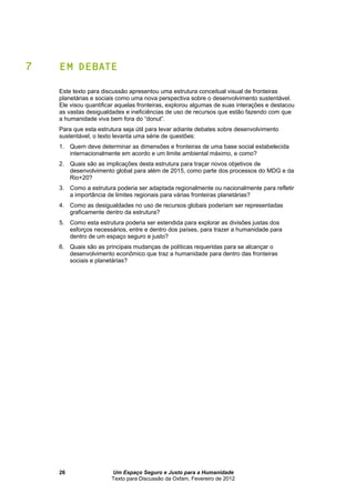 Um Espaço Seguro e Justo para a Humanidade
Texto para Discussão da Oxfam, Fevereiro de 2012
26
7 EM DEBATE
Este texto para discussão apresentou uma estrutura conceitual visual de fronteiras
planetárias e sociais como uma nova perspectiva sobre o desenvolvimento sustentável.
Ele visou quantificar aquelas fronteiras, explorou algumas de suas interações e destacou
as vastas desigualdades e ineficiências de uso de recursos que estão fazendo com que
a humanidade viva bem fora do “donut”.
Para que esta estrutura seja útil para levar adiante debates sobre desenvolvimento
sustentável, o texto levanta uma série de questões:
1. Quem deve determinar as dimensões e fronteiras de uma base social estabelecida
internacionalmente em acordo e um limite ambiental máximo, e como?
2. Quais são as implicações desta estrutura para traçar novos objetivos de
desenvolvimento global para além de 2015, como parte dos processos do MDG e da
Rio+20?
3. Como a estrutura poderia ser adaptada regionalmente ou nacionalmente para refletir
a importância de limites regionais para várias fronteiras planetárias?
4. Como as desigualdades no uso de recursos globais poderiam ser representadas
graficamente dentro da estrutura?
5. Como esta estrutura poderia ser estendida para explorar as divisões justas dos
esforços necessários, entre e dentro dos países, para trazer a humanidade para
dentro de um espaço seguro e justo?
6. Quais são as principais mudanças de políticas requeridas para se alcançar o
desenvolvimento econômico que traz a humanidade para dentro das fronteiras
sociais e planetárias?
 