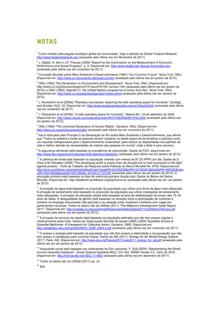 NOTAS
1
Como medido pela pegada ecológica global da humanidade. Veja o website da Global Footprint Network:
http://www.footprintnetwork.org (acessado pela última vez em Novembro de 2011)
2
J. Stiglitz, A. Sen e J-P. Fitoussi (2009) “Report by the Commission on the Measurement of Economic
Performance and Social Progress”, p. 9. Disponível em: http://www.stiglitz-sen-fitoussi.fr/en/index.htm
(acessado pela última vez em novembro de 2011)
3
Comissão Mundial sobre Meio Ambiente e Desenvolvimento (1987) “Our Common Future”, Nova York: ONU.
Disponível em: http://www.un-documents.net/wced-ocf.htm (acessado pela última vez em janeiro de 2012)
4
ONU (1992) “Rio Declaration on Environment and Development”, Nova York: ONU. Disponível em:
http://www.un.org/documents/ga/conf151/aconf15126-1annex1.htm (acessado pela última vez em janeiro de
2012); e ONU (1992) “Agenda 21: the United Nations programme of action from Rio”, Nova York: ONU.
Disponível em: http://www.un.org/esa/dsd/agenda21/index.shtml (acessado pela última vez em Janeiro de
2012)
5
J. Rockström et al (2009a) “Planetary boundaries: exploring the safe operating space for humanity”, Ecology
and Society 14(2): 32. Disponível em: http://www.ecologyandsociety.org/vol14/iss2/art32/ (acessado pela última
vez em novembro de 2011)
6
J. Rockström et al (2009b) “A safe operating space for humanity”, Nature 461, 23 de setembro de 2009.
Disponível em: http://www.nature.com/nature/journal/v461/n7263/full/461472a.html (acessado pela última vez
em janeiro de 2012)
7
ONU (1948) “The Universal Declaration of Human Rights”, Genebra: ONU. Disponível em:
http://www.un.org/en/documents/udhr/ (acessado pela última vez em novembro de 2011)
8
Isto é reforçado pelo Princípio 5 da Declaração do Rio sobre Meio Ambiente e Desenvolvimento, que afirma
que “Todos os estados e todas as pessoas devem cooperar na tarefa essencial de erradicar a pobreza como
um requisito indispensável para o desenvolvimento sustentável, para reduzir as disparidades nos padrões de
vida e melhor atender às necessidades da maioria das pessoas do mundo” (veja a Nota 4 para recurso).
9
A segurança alimentar está baseada na prevalência da subnutrição. Dados da FAO, disponíveis em
http://www.fao.org/economic/ess/ess-fs/fs-data/ess-fadata/en/ (acessado pela última vez em janeiro de 2012)
10
A pobreza de renda está baseada na população vivendo com menos de $1.25 (PPP) por dia. Dados de S.
Chen e M. Ravallion (2008) “The developing world is poorer than we thought but no less successful in the fight
against poverty”, Texto de Trabalho de Pesquisa sobre Políticas do Banco Mundial No. 4703. Disponível em:
http://econ.worldbank.org/external/default/main?pagePK=64165259&piPK=64165421&theSitePK=469382&men
uPK=64216926&entityID=000158349_20100121133109 (acessado pela última vez em janeiro de 2012). A
educação primária está baseada na taxa de matrícula primária líquida total. Dados do Banco de Dados
Mundial, Disponível em: http://databank.worldbank.org/ddp/home.do (acessado pela última vez em em janeiro
de 2012)
11
A privação da água está baseada na proporção da população que utiliza uma fonte de água mais adequada.
A privação de saneamento está baseada na proporção da população que utiliza instalações de saneamento
mais adequadas. A privação de educação adulta está baseada na taxa de alfabetização de jovens dse 15–24
anos de idade. A desigualdade de gênero está baseada na variação entre a participação de mulheres e
homens no emprego remunerado não-agrícola e na variação entre mulheres e homens com vagas em
parlamentos nacionais. Todos os dados são da UNStat (2011) “The Millenium Development Goals Report
2011”, Disponível em: http://unstats.un.org/unsd/mdg/Resources/Static/Data/2011%20Stat%20Annex.pdf
(acessado pela última vez em janeiro de 2012).
12
A privação de serviços de saúde está baseada na população estimada que não tem acesso regular a
medicamentos essenciais. Dados da Organização Mundial de Saúde (OMS) (2004) Equitable Access to
Essential Medicines: A Framework for Collective Action, Genebra: OMS. Disponível em:
http://whqlibdoc.who.int/hq/2004/WHO_EDM_2004.4.pdf (acessado pela última vez em novembro de 2011)
13
O acesso a energia está baseado na população que não tem acesso a eletricidade e na população que não
tem acesso a instalações para cozinhar limpas. Dados da AIE (2011) “Energy for All’ World Energy Outlook
2011”, Paris: AIE. Disponível em: http://www.iea.org/Papers/2011/weo2011_energy_for_all.pdf (acessado pela
última vez em em janeiro de 2012)
14
Inequidade social está baseada nos coeficientes de Gini nacionais. F. Solt (2009) “Standardising the World
Income Inequality Database”, Social Science Quarterly 90(2): 231-242. SWIID Versão 3.0, Julho de 2010.
Disponível em: http://hdl.handle.net/1902.1/11992 (acessado pela última vez em dezembro de 2011)
15
Todos os dados são da UNStat (2011) op. cit.
16
Ibid.
 