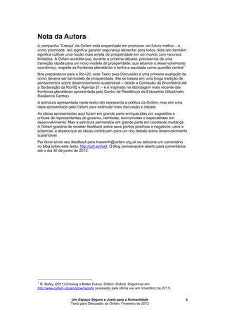 Um Espaço Seguro e Justo para a Humanidade
Texto para Discussão da Oxfam, Fevereiro de 2012
3
Nota da Autora
A campanha “Cresça” da Oxfam está empenhada em promover um futuro melhor – e
como prioridade, isto significa garantir segurança alimentar para todos. Mas isto também
significa cultivar uma noção mais ampla de prosperidade em um mundo com recursos
limitados. A Oxfam acredita que, durante a próxima década, precisamos de uma
transição rápida para um novo modelo de prosperidade, que alcance o desenvolvimento
econômico, respeite as fronteiras planetárias e tenha a equidade como questão central.1
Nos preparativos para a Rio+20, este Texto para Discussão é uma primeira avaliação de
como deveria ser tal modelo de prosperidade. Ele se baseia em uma longa tradição de
pensamentos sobre desenvolvimento sustentável – desde a Comissão de Brundtland até
a Declaração da Rio-92 e Agenda 21 – e é inspirado na abordagem mais recente das
fronteiras planetárias apresentada pelo Centro de Resiliência de Estocolmo (Stockholm
Resilience Centre).
A estrutura apresentada neste texto não representa a política da Oxfam, mas sim uma
ideia apresentada pela Oxfam para estimular mais discussão e debate.
As ideias apresentadas aqui foram em grande parte enriquecidas por sugestões e
críticas de representantes de governo, cientistas, economistas e especialistas em
desenvolvimento. Mas a estrutura permanece em grande parte em constante mudança.
A Oxfam gostaria de receber feedback sobre seus pontos positivos e negativos, usos e
potencial, e espera que as ideias contribuam para um rico debate sobre desenvolvimento
sustentável.
Por favor envie seu feedback para kraworth@oxfam.org.uk ou adicione um comentário
no blog sobre este texto: http://oxf.am/oef. O blog permanecerá aberto para comentários
até o dia 30 de junho de 2012.
1
R. Bailey (2011) Growing a Better Future, Oxfam: Oxford. Disponível em:
http://www.oxfam.org/en/grow/reports (acessado pela última vez em novembro de 2011)
 