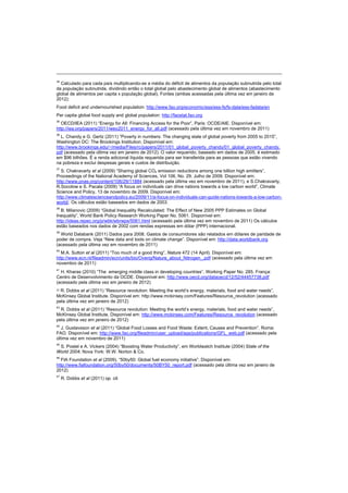 34
Calculado para cada país multiplicando-se a média do déficit de alimentos da população subnutrida pelo total
da população subnutrida, dividindo então o total global pelo abastecimento global de alimentos (abastecimento
global de alimentos per capita x população global). Fontes (ambas acessadas pela última vez em janeiro de
2012):
Food deficit and undernourished population: http://www.fao.org/economic/ess/ess-fs/fs-data/ess-fadata/en
Per capita global food supply and global population: http://faostat.fao.org
35
OECD/IEA (2011) “Energy for All: Financing Access for the Poor”, Paris: OCDE/AIE. Disponível em:
http://iea.org/papers/2011/weo2011_energy_for_all.pdf (acessado pela última vez em novembro de 2011)
36
L. Chandy e G. Gertz (2011) “Poverty in numbers: The changing state of global poverty from 2005 to 2015”,
Washington DC: The Brookings Institution. Disponível em:
http://www.brookings.edu/~/media/Files/rc/papers/2011/01_global_poverty_chandy/01_global_poverty_chandy.
pdf (acessado pela última vez em janeiro de 2012). O valor requerido, baseado em dados de 2005, é estimado
em $96 bilhões. É a renda adicional líquida requerida para ser transferida para as pessoas que estão vivendo
na pobreza e exclui despesas gerais e custos de distribuição.
37
S. Chakravarty et al (2009) “Sharing global CO2 emission reductions among one billion high emitters”,
Proceedings of the National Academy of Sciences, Vol 106, No. 29. Julho de 2009. Disponível em:
http://www.pnas.org/content/106/29/11884 (acessado pela última vez em novembro de 2011), e S.Chakravarty,
R.Socolow e S. Pacala (2009) “A focus on individuals can drive nations towards a low carbon world”, Climate
Science and Policy, 13 de novembro de 2009. Disponível em:
http://www.climatescienceandpolicy.eu/2009/11/a-focus-on-individuals-can-guide-nations-towards-a-low-carbon-
world/. Os cálculos estão baseados em dados de 2003.
38
B. Milanovic (2009) “Global Inequality Recalculated: The Effect of New 2005 PPP Estimates on Global
Inequality”, World Bank Policy Research Working Paper No. 5061. Disponível em:
http://ideas.repec.org/p/wbk/wbrwps/5061.html (acessado pela última vez em novembro de 2011) Os cálculos
estão baseados nos dados de 2002 com rendas expressas em dólar (PPP) internacional.
39
World Databank (2011) Dados para 2008. Gastos de consumidores são relatados em dólares de paridade de
poder de compra. Veja “New data and tools on climate change”. Disponível em: http://data.worldbank.org
(acessado pela última vez em novembro de 2011)
40
M.A. Sutton et al (2011) “Too much of a good thing”, Nature 472 (14 April). Disponível em:
http://www.ecn.nl/fileadmin/ecn/units/bio/Overig/Nature_about_Nitrogen_.pdf (acessado pela última vez em
novembro de 2011)
41
H. Kharas (2010) “The emerging middle class in developing countries”, Working Paper No. 285. França:
Centro de Desenvolvimento da OCDE. Disponível em: http://www.oecd.org/dataoecd/12/52/44457738.pdf
(acessado pela última vez em janeiro de 2012)
42 R. Dobbs et al (2011) “Resource revolution: Meeting the world’s energy, materials, food and water needs”,
McKinsey Global Institute. Disponível em: http://www.mckinsey.com/Features/Resource_revolution (acessado
pela última vez em janeiro de 2012)
43
R. Dobbs et al (2011) “Resource revolution: Meeting the world’s energy, materials, food and water needs”,
McKinsey Global Institute. Disponível em: http://www.mckinsey.com/Features/Resource_revolution (acessado
pela última vez em janeiro de 2012)
44
J. Gustavsson et al (2011) “Global Food Losses and Food Waste: Extent, Causes and Prevention”. Roma:
FAO. Disponível em: http://www.fao.org/fileadmin/user_upload/ags/publications/GFL_web.pdf (acessado pela
última vez em novembro de 2011)
45
S. Postel e A. Vickers (2004) “Boosting Water Productivity”, em Worldwatch Institute (2004) State of the
World 2004, Nova York: W.W. Norton & Co.
46
FIA Foundation et al (2009), “50by50: Global fuel economy initiative”. Disponível em:
http://www.fiafoundation.org/50by50/documents/50BY50_report.pdf (acessado pela última vez em janeiro de
2012)
47
R. Dobbs et al (2011) op. cit.
 