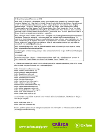 Um Espaço Seguro e Justo para a Humanidade
Texto para Discussão da Oxfam, Fevereiro de 2012
31
© Oxfam Internacional Fevereiro de 2012
Este artigo foi escrito por Kate Raworth, com o apoio de Mark Fried, Richard King, Christian Guthier,
Jonathan Mazliah, Tom Fuller, Kathryn O’Neill, Carmen Antolín, Glo Smith, Iain Potter e Zhang Chenwei,
e com as valiosas contribuições e ideias de vários colegas da Oxfam Internacional. Muito obrigada a
Peter Roderick, Tim Lenton, Mark Sutton, Sarah Cornell, Will Steffen, Mark Stafford-Smith, Debbie
Tripley, Åsa Persson, Niall Watson, Tim O’Riordan, Halina Ward, Felix Dodds, Alex Evans, Tom Bigg,
Oliver Greenfield, Surendra Shrestra, Sheng Fulai, Juan Hoffmaister, Victor Anderson, Claire Melamed,
Matthew Lockwood, Kevin Watkins, Roman Krznaric, Jim Thomas, Mark Suzman, Alessandra Casazza, e
Bruno Zanarini, por excelentes comentários e sugestões.
Esta publicação possui direitos autorais, mas o texto pode ser utilizado gratuitamente para fins de defesa
de direitos, campanhas, educação e pesquisa, desde que sua fonte seja citada integralmente. Os
detentores dos direitos autorais requerem que todos os usos dessa natureza sejam registrados com eles
para fins de avaliação de impacto. Para cópias em qualquer outra circunstância, para reutilização em
outras publicações, para tradução ou adaptação, deve ser solicitada permissão e uma taxa pode ser
cobrada. E-mail publish@oxfam.org.uk.
Para informações adicionais sobre as questões tratadas neste documento, por favor envie um e-mail
para advocacy@oxfaminternational.org.
As informações contidas nesta publicação estão corretas no momento em que ela foi encaminhada para
impressão.
www.oxfam.org
Publicado pela Oxfam GB para a Oxfam Internacional sob ISBN 978-1-78077-068-0 em fevereiro de
2012. Oxfam GB, Oxfam House, John Smith Drive, Cowley, Oxford, OX4 2JY, UK.
A Oxfam é uma confederação internacional de quinze organizações que estão trabalhando juntas em 92 países
para encontrar soluções duradouras para a pobreza e injustiça:
Oxfam América (www.oxfamamerica.org),
Oxfam Austrália (www.oxfam.org.au),
Oxfam-in-Belgium (www.oxfamsol.be),
Oxfam Canadá (www.oxfam.ca),
Oxfam França (www.oxfamfrance.org),
Oxfam Alemanha (www.oxfam.de),
Oxfam GB (www.oxfam.org.uk),
Oxfam Hong Kong (www.oxfam.org.hk),
Oxfam Índia (www.oxfamindia.org),
Intermón Oxfam (www.intermonoxfam.org),
Oxfam Irlanda (www.oxfamireland.org),
Oxfam México (www.oxfammexico.org),
Oxfam Nova Zelândia (www.oxfam.org.nz),
Oxfam Novib (www.oxfamnovib.nl),
Oxfam Quebec (www.oxfam.qc.ca)
As organizações a seguir estão atualmente como membros observadores da Oxfam, trabalhando em direção a
uma afiliação completa:
Oxfam Japão (www.oxfam.jp)
Oxfam Itália (www.oxfamitalia.org)
Escreva, por favor, para quaisquer das agências para obter mais informações ou visite www.oxfam.org. Email:
advocacy@oxfaminternational.org
www.oxfam.org/grow
 