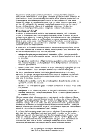 Um Espaço Seguro e Justo para a Humanidade
Texto para Discussão da Oxfam, Fevereiro de 2012
5
As primeiras tentativas de quantificar as fronteiras sociais e planetárias colocam a
estrutura em um de escala global e mostram que a humanidade está longe de
viver dentro do “donut”. Profundas desigualdades de renda, gênero e poder fazem com
que milhões de pessoas estejam vivendo abaixo de cada dimensão da base social.
Quase 900 milhões de pessoas enfrentam a fome; 1.4 bilhão vivem com menos de $1.25
por dia e 2.7 bilhões não têm acesso a instalações limpas para cozinhar. Ao mesmo
tempo, o limite ambiental máximo já foi cruzado por pelo menos três das nove
dimensões: mudança climática, uso do nitrogênio e perda de biodiversidade.
Dinâmicas no “donut”
O desafio da humanidade de mover-se para um espaço seguro e justo é complexo
porque as fronteiras sociais e planetárias são interdependentes. A pressão ambiental
pode agravar a pobreza, e vice-versa. Políticas destinadas ao retorno para o interior das
fronteiras planetárias podem, se mal-formuladas, pressionar as pessoas ainda mais para
baixo da base social, e vice-versa. Mas políticas bem-formuladas podem promover a
erradicação da pobreza e a sustentabilidade ambiental – trazendo a humanidade para
dentro do “donut” em ambos os lados.
A erradicação da pobreza colocaria as fronteiras planetárias sob pressão? Não. Dados
disponíveis sugerem que a base social poderia ser alcançada por toda pessoa viva hoje
em dia com incrivelmente poucos recursos adicionais:
 Alimento: Fornecer as calorias adicionais necessárias a 13 por cento da população
mundial que enfrenta a fome exigiria apenas 1 por cento do atual abastecimento global
de alimentos.
 Energia: Levar a eletricidade a 19 por cento da população mundial que atualmente não
tem acesso a ela poderia ser alcançado com menos de 1 por cento de aumento nas
emissões globais de CO2.
 Renda: Acabar com a pobreza de renda de 21 por cento da população global que vive
com menos de US$1.25 por dia exigiria apenas 0.2 por cento da renda global.
De fato, a maior fonte de pressão da fronteira planetária atualmente é o consumo
excessivo de recursos por aproximadamente 10 por cento da população mundial mais
rica, e os modelos de produção das empresas que produzem os bens e serviços que
esta faixa da população consome:
 Carbono: Cerca de 50 por cento das emissões globais de carbono são geradas por
apenas 11 por cento das pessoas;
 Renda: 57 por cento da renda global encontram-se nas mãos de apenas 10 por cento
das pessoas;
 Nitrogênio: 33 por cento do orçamento de nitrogênio sustentável do mundo são
utilizados para produzir carne para as pessoas da UE – que são apenas 7 por cento
da população mundial.
Além da pressão criada pelos consumidores mais ricos do mundo, existe uma “classe
média” cada vez maior, pretendendo copiar o estilo de vida de alta renda de hoje em dia.
Até 2030, a demanda global por água deve aumentar em 30 por cento e a demanda por
alimentos e energia em 50 por cento. Além disto, a ineficiência com a qual os recursos
naturais são atualmente utilizados para atender às necessidades humanas – como por
exemplo o desperdício de alimentos, irrigação com vazamento e veículos ineficientes em
termos de combustível – aumenta ainda mais a pressão.
A mudança da humanidade para o espaço seguro e justo significa erradicar a pobreza
para fazer com que todos fiquem acima da base social, e reduzir o uso de recursos
globais, para que ele retorne para o interior das fronteiras planetárias. A justiça social
exige que este duplo objetivo seja alcançado através de uma equidade global muito
maior no uso de recursos naturais, com as maiores reduções sendo provenientes dos
consumidores mais ricos do mundo. E isto exige uma eficiência muito maior na
transformação de recursos naturais para atender às necessidades humanas.
 