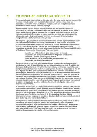 Um Espaço Seguro e Justo para a Humanidade
Texto para Discussão da Oxfam, Fevereiro de 2012
7
1 EM BUSCA DE DIREÇÃO NO SÉCULO 21
A humanidade está atualmente vivendo muito além dos recursos do planeta, consumindo
recursos renováveis da Terra como se tivéssemos um planeta e meio para nos
satisfazer.1
Ao mesmo tempo, milhões de pessoas vivem em privação espantosa.
Existem três razões antigas para esta injustiça.
Primeiramente, e acima de tudo, muitos governos têm, há décadas, falhado na
priorização do combate à pobreza doméstica e internacional, ao mesmo tempo dando
muito pouca atenção para se compreender e respeitar os limites do uso de recursos
naturais sustentáveis. Em ambos os casos, eles têm permitido que os interesses de
elites poderosas e de grupos lobistas dominem os interesses de comunidades
marginalizadas e da humanidade como um todo.
Em segundo lugar, as políticas econômicas dominantes têm até agora falhado em obter
um crescimento econômico inclusivo e sustentável e os formuladores de políticas
continuam a basear-se em indicadores econômicos – como por exemplo o crescimento
do PIB – que não servem para medir o que é importante para a justiça social e
integridade ambiental. Como concluiu a Comissão de Stiglitz-Sen-Fitoussi de 2009 sobre
a Medida de Desempenho Econômico e Progresso Social,
Aqueles que estão tentando guiar a economia e as nossas
sociedades são como um piloto tentando dirigir sem um
confiável … Somos quase cegos quando a
medição na qual a ação está baseada é mal-formulada ou
quando ela não é bem-compreendida.2
Em terceiro lugar, o plano de ação para se alcançar o desenvolvimento sustentável
combinado há mais de duas décadas não tem sido colocado em prática. O relatório da
Comissão de Brundtland de 1987, Our Common Future,3
pavimentou o caminho para
compromissos internacionais muito mais abrangentes, fixados na Declaração da Rio-92
e na Agenda 21.4
Mas estes compromissos não têm sido seguidos e atualmente as
preocupações ambientais, sociais e econômicas são muito frequentemente tratadas em
paralelo por ministros de governo em separado, promovidas por ONGs em separado, e
debatidas por jornalistas em separado na mídia. Porém, os desafios globais crescentes
da mudança climática, crises financeiras, volatilidade do preço dos alimentos e aumentos
do preço das commodities podem finalmente estar forçando a comunidade internacional
a reconhecer que estas questões estão inevitavelmente interligadas e devem ser
tratadas conjuntamente.
A data-limite de 2015 para os Objetivos de Desenvolvimento do Milênio (ODMs) está se
aproximando rapidamente e vários governos e organizações da sociedade civil apoiam a
ideia de renovar, atualizar ou expandir os ODMs para as próximas décadas. Ao mesmo
tempo, os preparativos para a Conferência da ONU sobre Desenvolvimento Sustentável
(conhecida como Rio+20) em junho de 2012 têm ajudado a difundir o diálogo
internacional sobre a proposta de criação de Objetivos de Desenvolvimento Sustentável
para ajudar a guiar a humanidade no futuro.
Qualquer visão sobre o desenvolvimento sustentável adequado para o século 21 deve
reconhecer que a erradicação da pobreza e a promoção da justiça social estão
intrinsecamente ligadas a garantir a estabilidade ecológica e renovação. Avanços em
direção a esta visão exigem objetivos claros e indicadores para servirem de
para a jornada à frente. Este Texto para Discussão visa apresentar uma estrutura e
explorar ideias que poderiam ajudar a fornecer tal .
 