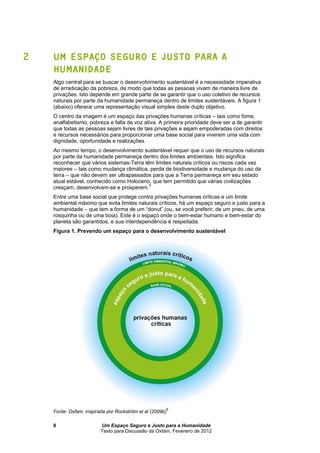 Um Espaço Seguro e Justo para a Humanidade
Texto para Discussão da Oxfam, Fevereiro de 2012
8
2 UM ESPAÇO SEGURO E JUSTO PARA A
HUMANIDADE
Algo central para se buscar o desenvolvimento sustentável é a necessidade imperativa
de erradicação da pobreza, de modo que todas as pessoas vivam de maneira livre de
privações. Isto depende em grande parte de se garantir que o uso coletivo de recursos
naturais por parte da humanidade permaneça dentro de limites sustentáveis. A figura 1
(abaixo) oferece uma representação visual simples deste duplo objetivo.
O centro da imagem é um espaço das privações humanas críticas – tais como fome,
analfabetismo, pobreza e falta de voz ativa. A primeira prioridade deve ser a de garantir
que todas as pessoas sejam livres de tais privações e sejam empoderadas com direitos
e recursos necessários para proporcionar uma base social para viverem uma vida com
dignidade, oportunidade e realizações.
Ao mesmo tempo, o desenvolvimento sustentável requer que o uso de recursos naturais
por parte da humanidade permaneça dentro dos limites ambientais. Isto significa
reconhecer que vários sistemas-Terra têm limites naturais críticos ou riscos cada vez
maiores – tais como mudança climática, perda de biodiversidade e mudança do uso da
terra – que não devem ser ultrapassados para que a Terra permaneça em seu estado
atual estável, conhecido como Holoceno, que tem permitido que várias civilizações
cresçam, desenvolvam-se e prosperem.
5
Entre uma base social que protege contra privações humanas críticas e um limite
ambiental máximo que evita limites naturais críticos, há um espaço seguro e justo para a
humanidade – que tem a forma de um “donut” (ou, se você preferir, de um pneu, de uma
rosquinha ou de uma boia). Este é o espaço onde o bem-estar humano e bem-estar do
planeta são garantidos, e sua interdependência é respeitada.
Figura 1. Prevendo um espaço para o desenvolvimento sustentável
Fonte: Oxfam, inspirada por Rockström et al (2009b)
6
 