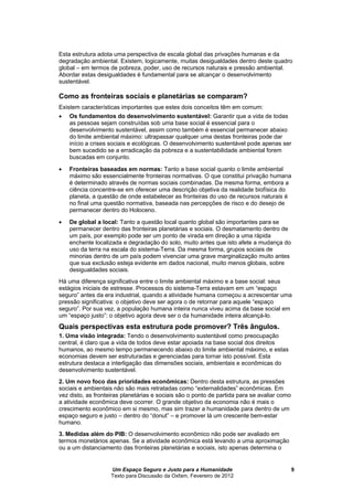 Um Espaço Seguro e Justo para a Humanidade
Texto para Discussão da Oxfam, Fevereiro de 2012
9
Esta estrutura adota uma perspectiva de escala global das privações humanas e da
degradação ambiental. Existem, logicamente, muitas desigualdades dentro deste quadro
global – em termos de pobreza, poder, uso de recursos naturais e pressão ambiental.
Abordar estas desigualdades é fundamental para se alcançar o desenvolvimento
sustentável.
Como as fronteiras sociais e planetárias se comparam?
Existem características importantes que estes dois conceitos têm em comum:
 Os fundamentos do desenvolvimento sustentável: Garantir que a vida de todas
as pessoas sejam construídas sob uma base social é essencial para o
desenvolvimento sustentável, assim como também é essencial permanecer abaixo
do limite ambiental máximo: ultrapassar qualquer uma destas fronteiras pode dar
início a crises sociais e ecológicas. O desenvolvimento sustentável pode apenas ser
bem sucedido se a erradicação da pobreza e a sustentabilidade ambiental forem
buscadas em conjunto.
 Fronteiras baseadas em normas: Tanto a base social quanto o limite ambiental
máximo são essencialmente fronteiras normativas. O que constitui privação humana
é determinado através de normas sociais combinadas. Da mesma forma, embora a
ciência concentre-se em oferecer uma descrição objetiva da realidade biofísica do
planeta, a questão de onde estabelecer as fronteiras do uso de recursos naturais é
no final uma questão normativa, baseada nas percepções de risco e do desejo de
permanecer dentro do Holoceno.
 De global a local: Tanto a questão local quanto global são importantes para se
permanecer dentro das fronteiras planetárias e sociais. O desmatamento dentro de
um país, por exemplo pode ser um ponto de virada em direção a uma rápida
enchente localizada e degradação do solo, muito antes que isto afete a mudança do
uso da terra na escala do sistema-Terra. Da mesma forma, grupos sociais de
minorias dentro de um país podem vivenciar uma grave marginalização muito antes
que sua exclusão esteja evidente em dados nacional, muito menos globais, sobre
desigualdades sociais.
Há uma diferença significativa entre o limite ambiental máximo e a base social: seus
estágios iniciais de estresse. Processos do sistema-Terra estavam em um “espaço
seguro” antes da era industrial, quando a atividade humana começou a acrescentar uma
pressão significativa: o objetivo deve ser agora o de retornar para aquele “espaço
seguro”. Por sua vez, a população humana inteira nunca viveu acima da base social em
um “espaço justo”: o objetivo agora deve ser o da humanidade inteira alcançá-lo.
Quais perspectivas esta estrutura pode promover? Três ângulos.
1. Uma visão integrada: Tendo o desenvolvimento sustentável como preocupação
central, é claro que a vida de todos deve estar apoiada na base social dos direitos
humanos, ao mesmo tempo permanecendo abaixo do limite ambiental máximo, e estas
economias devem ser estruturadas e gerenciadas para tornar isto possível. Esta
estrutura destaca a interligação das dimensões sociais, ambientais e econômicas do
desenvolvimento sustentável.
2. Um novo foco das prioridades econômicas: Dentro desta estrutura, as pressões
sociais e ambientais não são mais retratadas como “externalidades” econômicas. Em
vez disto, as fronteiras planetárias e sociais são o ponto de partida para se avaliar como
a atividade econômica deve ocorrer. O grande objetivo da economia não é mais o
crescimento econômico em si mesmo, mas sim trazer a humanidade para dentro de um
espaço seguro e justo – dentro do “donut” – e promover lá um crescente bem-estar
humano.
3. Medidas além do PIB: O desenvolvimento econômico não pode ser avaliado em
termos monetários apenas. Se a atividade econômica está levando a uma aproximação
ou a um distanciamento das fronteiras planetárias e sociais, isto apenas determina o
 