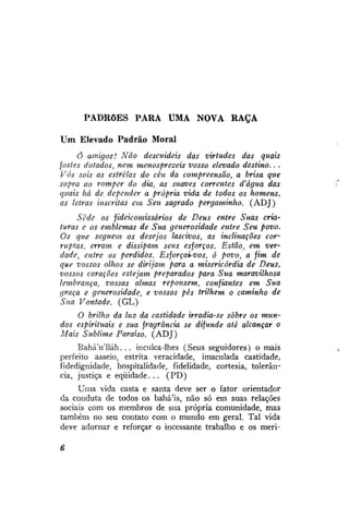 PADRÕES PARA UMA NOVA RAÇA
Um Elevado Padrão Moral
Ó amigos! Não descuideis das virtudes das quais
fostes dotados, nem menosprezeis vosso elevado destino.. .
Vós sois as estrelas do céu da compreensão, a brisa que
sopra ao romper do dia, as suaves correntes d'água das
quais há de depender a própria vida de todos os homens,
as letras inscritas em Seu sagrado pergaminho. (ADJ)
Sede os fideicomissários de Deus entre Suas criaturas e os emblemas de Sua generosidade entre Seu povo.
Os que seguem os desejos lascivos, as inclinações corruptas, erram e dissipam seus esforços. Estão, em verdade, entre os perdidos. Esforçai-vos, ó povo, a fim de
que vossos olhos se dirijam para a misericórdia de Deus,
vossos corações estejam preparados para Sua maravilhosa
lembrança, vossas almas repousem, confiantes em Sua
graça e generosidade, e vossos pés trilhem o caminho de
Sua Vontade. (GL)
O brilho da luz da castidade irradia-se sobre os mundos espirituais e sua fragrância se difunde até alcançar o
Mais Sublime Paraíso. (ADJ)
BaháVlláh. . . inculca-lhes (Seus seguidores) ornais
perfeito asseio, estrita veracidade, imaculada castidade,
fidedignidade, hospitalidade, fidelidade, cortesia, tolerância, justiça e eqüidade... (PD)
Uma vida casta e santa deve ser o fator orientador
da conduta de todos os bahá'ís, não só em suas relações
sociais com os membros de sua própria comunidade, mas
também no seu contato com o mundo em geral. Tal vida
deve adornar e reforçar o incessante trabalho e os meri-

 