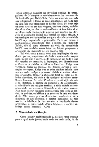 tórios esforços daqueles na invejável posição de propagadores da Mensagem e administradores dos assuntos da
Fé instituída por Bahá'u'lláh. Deve ser mantida, em toda
sua integridade e todas as suas implicações, em toda fase
da vida dos que preenchem as fileiras desta Fé, quer seja
em seus lares ou em suas viagens, em seus clubes, sociedades, diversões, escolas ou universidades. A esse fator deve
ser dispensada consideração especial por aqueles que dirigem as atividades sociais das escolas de verão bahá'ís, e
em quaisquer outras ocasiões em que a vida da comunidade
bahá'í seja organizada e promovida. Deve ser íntima e
continuamente identificada com a missão da Juventude
Bahá'í, não só como elemento na vida da comunidade
bahá'í, mas também como fator no futuro progresso e
orientação da juventude de seu próprio país.
Tal vida casta e santa, com suas implicações de modéstia, pureza, temperança, decência e mente sadia, requer
nada menos que o exercício de moderação em tudo o que
diz respeito ao vestuário, à linguagem, aos divertimentos
e todas as atividades artísticas e literárias. Exige uma
vigilância diária no controle dos desejos carnais e inclinações corruptas. Exige que se evite conduta frívola com
seu excessivo apego a prazeres triviais e, muitas vezes,
mal orientados. Requer a abstenção total de todas as bebidas alcóolicas, do ópio e de qualquer narcótico semelhante formador do vício. Condena a prostituição da arte
e da literatura, a prática do nudismo e da co-habitação,
a infidelidade em relações maritais. e toda esoécie de promiscuidade, de excessiva liberdade e de vícios sexuais.
Não pode tolerar nenhuma complacência para com as teorias, os padrões, os hábitos e os excessos de uma era decadente. Não antes, procura demonstrar, mediante a força
dinâmica de seu exemplo, o caráter pernicioso de tais
teorias, a falsidade de tais normas, a vacuidade dessas
pretensões, a perversidade desses hábitos e o caráter sacrílego desses excessos. (ADJ)
A Necessidade da Oração
Como atingir espiritualidade é, de fato, uma questão
para a qual todo jovem, mais cedo ou mais tarde, há de

 