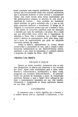 tentar encontrar uma resposta satisfatória. É precisamente
porque não foi encontrada ainda uma resposta satisfatória,
que a juventude moderna se acha confusa e, conseqüentemente, está sendo levada pelas forças materialistas que
tão poderosamente solapam os alicerces da vida moral e
espiritual do homem... Essa condição tão lastimàvelmente mórbida, na qual a sociedade caiu, é a que as religiões procuram melhorar e transformar. O âmago da fé
religiosa é o sentimento místico que une o homem a Deus,
e este estado de comunhão espiritual pode ser alcançado
e mantido por meio da meditação e da prece. Eis a razão
por que BaháVlláh tanto relevo deu à importância da
adoração a Deus. Não é suficiente que o bahá'í apenas
aceite e observe os ensinamentos; deve, além disso, cultivar o senso de espiritualidade que pode ser adquirido
mormente através da oração.
Assim os bahá'ís, especialmente os jovens, devem
compreender a necessidade de orar, pois a oração é absolutamente indispensável ao seu desenvolvimento intimo,
espiritual, o que, como já expusemos, é o próprio alicerce
e propósito da religião de Deus. (B.N. 102)
Algumas Leis BaháMs
ORAÇÃO E JEJUM
Quanto ao jejum, constitui, juntamente com as orações obrigatórias, os pilares que sustentam a Lei revelada
por Deus. Agem como estimulantes para a alma, fortalecendo-a, ressuscitando-a, purificando-a e, deste modo,
asseguram seu constante desenvolvimento... É essencialmente um período de meditação e prece, de recuperação
espiritual, durante o qual o bahá'í deve esforçar-se por
fazer o reajustamente necessário em sua vida interior,
refrescando e revigorando as forças espirituais latentes
em sua alma. (B.C.)
CASAMENTO
O casamento para o bahá'í significa que o homem e
a mulher devem unir-se, espiritual e fisicamente, a fim

 