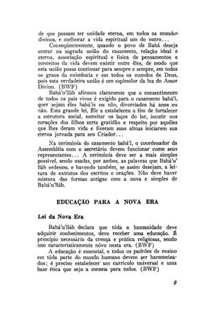 de que possam ter unidade eterna, em todos os mundos
divinos, e melhorar a vida espiritual um do o u t r o . . .
Conseqüentemente, quando o povo de Bahá deseja
entrar na sagrada união do casamento, relação ideal e
eterna, associação espiritual e física de pensamentos e
conceitos da vida devem existir entre eles, de modo que
esta união possa continuar para sempre e sempre, em todos
os graus da existência e em todos os mundos de Deus,
pois esta verdadeira união é um esplendor da luz do Amor
Divino. (BWF)
BaháVlláh afirmou claramente que o consentimento
de todos os pais vivos é exigido para o casamento bahá'i,
quer sejam eles bahá'is ou não, divorciados há anos ou
não. Esta grande lei, Êle a estabeleceu a fim de fortalecer
a estrutura social, estreitar os laços do lar, incutir nos
corações dos filhos certa gratidão e respeito por aqueles
que lhes deram vida e fizeram suas almas iniciarem sua
eterna jornada para seu Criador...
Na cerimônia do casamento bahá'i, o coordenador da
Assembléia com o secretário devem funcionar como seus
representantes... A cerimônia deve ser a mais simples
possível, sendo usadas, por ambos, as palavras que Bahá'u'
lláh ordenou, e havendo também, se assim desejam, a leitura de extratos dos escritos e orações. Não deve haver
mistura das formas antigas com a nova e simples de
BaháVlláh.
EDUCAÇÃO PARA A NOVA

ERA

Lei da Nova Era
BaháVlláh declara que toda a humanidade deve
adquirir conhecimentos, deve receber uma educação. É
princípio necessário da crença e prática religiosas, sendo
isto caracterrsticamente novo nesta era. (BWF)
A educação é essencial, e todos os padrões de ensino
em toda parte do mundo humano devem ser harmonizados; é preciso estabelecer um currículo universal e uma
base ética que seja a mesma para todos. (BWF)
9

 