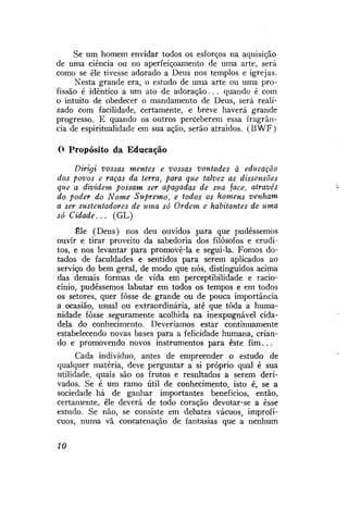 Se um homem envidar todos os esforços na aquisição
de uma ciência ou no aperfeiçoamento de uma arte, será
como se êle tivesse adorado a Deus nos templos e igrejas.
Nesta grande era, o estudo de uma arte ou uma profissão é idêntico a um ato de adoração. . . quando é com
o intuito de obedecer o mandamento de Deus, será realizado com facilidade, certamente, e breve haverá grande
progresso. E quando os outros perceberem essa fragrância de espiritualidade em sua ação, serão atraidos. (BWF)
0 Propósito da Educação
Dirigi vossas mentes e vossas vontades à educação
dos povos e raças da terra, para que talvez as dissensões
que a dividem possam ser apagadas de sua face, através
do poder do Nome Supremo, e todos os homens venham
a ser sustentadores de uma só Ordem e habitantes de uma
só Cidade...
(GL)
Êle (Deus) nos deu ouvidos para que pudéssemos
ouvir e tirar proveito da sabedoria dos filósofos e eruditos, e nos levantar para promovê-la e segui-la. Fomos dotados de faculdades e sentidos para serem aplicados ao
serviço do bem geral, de modo que nós, distinguidos acima
das demais formas de vida em perceptibilidade e raciocínio, pudéssemos labutar em todos os tempos e em todos
os setores, quer fosse de grande ou de pouca importância
a ocasião, usual ou extraordinária, até que toda a humanidade fosse seguramente acolhida na inexpugnável cidadela do conhecimento. Deveríamos estar continuamente
estabelecendo novas bases para a felicidade humana, criando e promovendo novos instrumentos para este fim...
Cada indivíduo, antes de empreender o estudo de
qualquer matéria, deve perguntar a si próprio qual é sua
utilidade, quais são os frutos e resultados a serem derivados. Se é um ramo útil de conhecimento, isto é, se a
sociedade há de ganhar importantes benefícios, então,
certamente, êle deverá de todo coração devotar-se a esse
estudo. Se não, se consiste em debates vácuos, improfícuos, numa vã concatenação de fantasias que a nenhum
10

 