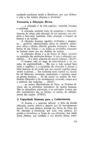 resultado conduzam senão a dissabores, por que dedicar
a vida a tão inúteis disputas e minúcias?
Necessária a Educação Divina
. . . a educação é de três espécies: material, humana
e espiritual.
A educação material trata do progresso e desenvolvimento do corpo, pela obtenção de seu sustento, seu conforto e bem-estar materiais. Esta educação é comum ao
homem e ao animal.
A educação humana significa civilização e progresso.. . governo, administração, obras de caridade, profissões, artes e ofícios, ciências, grandes invenções e descobertas de leis físicas — ou sejam as atividades essenciais
ao homem como um ser distinto do animal.
A educação divina é a do Reino de Deus: consiste
na aquisição das perfeições divinas. É esta a educação verdadeira. .. É a meta suprema do mundo humano. (RAP)
O homem está no auge da materialidade e no começo da espiritualidade. . . Êle tem o lado animal bem
como o angélico; e o propósito do educador é treinar a
alma humana de tal modo que seu aspecto angélico possa
vencer o animal.. . Em nenhuma outra espécie no mundo
há tal diferença, contraste, contradição e oposição como
no gênero humano. . . Se êle entrar na sombra do Verdadeiro Educador e fôr devidamente ensinado, tornar-se-á
a essência das essências. . . (RAP)
. . .os santos Manifestantes de Deus, os Profetas divinos, são os primeiros instrutores da espécie humana.
São os educadores universais, e os princípios básicos por
eles estabelecidos são os fatores, as causas, do adiantamento das nações. ( F W U )
A Capacidade Humana para o Conhecimento
O homem é o supremo talismã. A jalta da devida
educação, porém, privou-o daquilo que êle inerentemente
possui. Por uma palavra oriunda dos lábios de Deus, foi
êle chamado à existência; por mais uma palavra, foi
guiado a reconhecer a Fonte de sua educação; por ainda
outra palavra, sua condição e seu destino foram salva11

 
