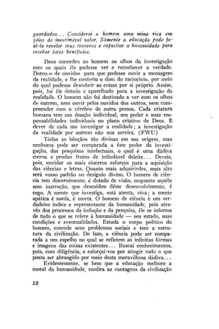 guardados. . . Considerai o homem uma mina rica em
jóias de inestimável valor. Somente a educação pode fazê-la revelar seus tesouros e capacitar a humanidade para
receber estes benefícios.
Deus concedeu ao homem os olhos da investigação
com os quais êle pudesse ver e reconhecer a verdade.
Dotou-o de ouvidos para que pudesse ouvir a mensagem
da realidade, e lhe conferiu o dom do raciocínio, por meio
do qual pudesse descobrir as coisas por si próprio. Assim,
pois, foi êle dotado e aparelhado para a investigação da
realidade. O homem não foi destinado a ver com os olhos
de outrem, nem ouvir pelos ouvidos dos outros, nem compreender com o cérebro de outra pessoa. Cada criatura
humana tem sua doação individual, seu poder e suas responsabilidades individuais no plano criativo de Deus. É
dever de cada um investigar a realidade; a investigação
da realidade por outrem não nos servirá. ( F W U )
Todas as bênçãos áão divinas em sua origem, mas
nenhuma pode ser comparada a este poder da investigação, das pesquisas intelectuais, o qual é uma dádiva
eterna e produz frutos de infindável deleite... Deveis,
pois, envidar os mais sinceros esforços para a aquisição
das ciências e letras. Quanto mais adquirirdes, mais alto
será vosso padrão no desígnio divino. O homem de ciência tem discernimento, é dotado de visão, enquanto aquele
sem instrução, que descuidou deste desenvolvimento, é
cego. A mente que investiga, está atenta, viva; a mente
apática é surda, é morta. O homem de ciência é um verdadeiro índice e representante da humanidade, pois através dos processos da indução e da pesquisa, êle se informa
de tudo o que se refere à humanidade — seu estado, suas
condições e eventualidades. Estuda o corpo político do
homem, entende seus problemos sociais e tece a estrutura da civilização. De fato, a ciência pode ser comparada a um espelho no qual se refletem as infinitas fôrmas
e imagens das coisas existentes... Buscai conhecimentos,
pois, com diligência, e esforçai-vos por atingir tudo o que
possa ser abrangido por meio desta maravilhosa dádiva...
Evidentemente, se bem que a educação melhore a
moral da humanidade, confira as vantagens da civilização
12

 
