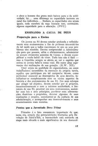 e eleve o homem dos graus mais baixos para o da sublimidade, h á . . . uma diferença na capacidade inerente ou
natal dos indivíduos.. . Embora as capacidades não sejam
iguais, todo membro da raça humana tem, entretanto,
alguma capacidade para a educação. ( F W U )
ENSINANDO A CAUSA

DE

DEUS

Preparação para o Ensino
Os jovens na Fé devem estudar profunda e refletidamente seus ensinamentos a fim de poderem transmiti-los
de tal modo que a todos convençam de que os seus problemas têm remédio. Devem compreender a Administração para que possam, sábia e eficientemente, administrar
os sempre crescentes assuntos da Causa; e devem exemplificar o modo bahá'í de viver. Tudo isso não é fácil —
mas o Guardião sempre se alenta ao ver o espirito que
anima os jovens bahá'ís como você. Êle nutre altas esperanças das realizações de sua geração. ( B . W . X I I )
Quer sejam na qualidade de organizadores, ou como
trabalhadores incumbidos da execução da própria tarefa,
aqueles que participam em tal campanha devem, como
preliminar essencial ao desempenho de seus deveres, familiarizar-se completamente com os vários aspectos da
história e dos ensinamentos de sua Fé. Em seus esforços
por atingir tal objetivo, devem estudar por si próprios,
conscienciosamente e com a máxima assiduidade, a literatura de sua Fé, penetrar em seus ensinamentos, assimilar suas leis e seus princípios, ponderar suas admoestações, doutrinas e propósitos, decorar algumas de suas
exortações e orações, assenhorear-se da essência de sua
administração, e acompanhar seu desenvolvimento e seus
acontecimentos mais recentes.

Pontos que a Juventude Deve Frisar
Primeiro é o fato sumamente importante de que,
nesta era, através das potencialidades libertadas pela Re
velação de Bahá'u'lláh, a humanidade está entrando na
etapa mais elevada e mais significativa de seu desenvol-

13

 