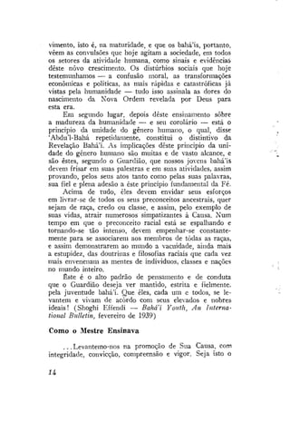 vimento, isto é, na maturidade, e que os bahá'ís, portanto,
vêem as convulsões que hoje agitam a sociedade, em todos
os setores da atividade humana, como sinais e evidências
deste novo crescimento. Os distúrbios sociais que hoje
testemunhamos — a confusão moral, as transformações
econômicas e políticas, as mais rápidas e catastróficas já
vistas pela humanidade — tudo isso assinala as dores do
nascimento da Nova Ordem revelada por Deus para
esta era.
Em segundo lugar, depois deste ensinamento sobre
a madureza da humanidade — e seu corolário — está o
princípio da unidade do gênero humano, o qual, disse
'Abdu'1-Bahá repetidamente, constitui o distintivo da
Revelação Bahá'í. As implicações deste princípio da unidade do gênero humano são muitas e de vasto alcance, e
são estes, segundo o Guardião, que nossos jovens bahá*ís
devem frisar em suas palestras e em suas atividades, assim
provando, pelos seus atos tanto como pelas suas palavras,
sua fiel e plena adesão a este princípio fundamental da Fé.
Acima de tudo, eles devem envidar seus esforços
em livrar-se de todos os seus preconceitos ancestrais, quer
sejam de raça, credo ou classe, e assim, pelo exemplo de
suas vidas, atrair numerosos simpatizantes à Causa. Num
tempo em que o preconceito racial está se espalhando e
tornando-se tão intenso, devem empenhar-se constantemente para se associarem aos membros de todas as raças,
e assim demonstrarem ao mundo a vacuidade, ainda mais
a estupidez, das doutrinas e filosofias raciais que cada vez
mais envenenam as mentes de indivíduos, classes e nações
no mundo inteiro.
Este é o alto padrão de pensamento e de conduta
que o Guardião deseja ver mantido, estrita e fielmente,
pela juventude bahá'í. Que eles, cada um e todos, se levantem e vivam de acordo com seus elevados e nobres
ideais! (Shoghi Effendi — Bahaí Youth, An International Bulletin, fevereiro de 1939)

Como o Mestre Ensinava
. . . Levantemo-nos na promoção de Sua Causa, com
integridade, convicção, compreensão e vigor. Seja isto o
U

 