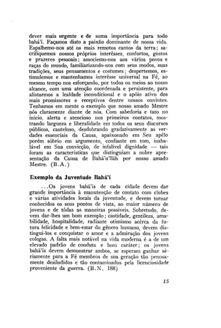 dever mais urgente e de suma importância para todo
bahá'í. Façamos disto a paixão dominante de nossa vida.
Espalhemo-nos até os mais remotos cantos da terra; sacrifiquemos nossos próprios interesses, confortos, gostos
e prazeres pessoais; associemo-nos aos vários povos e
raças do mundo, familiarizando-nos com seus modos, suas
tradições, seus pensamentos e costumes; despertemos, estimulemos e mantenhamos interesse universal na Fé, ao
mesmo tempo nos esforçando, por todos os meios ao nosso
alcance, com uma atenção coordenada e persistente, para
alistarmos a lealdade incondicional e o apoio ativo dos
mais promissores e receptivos dentre nossos ouvintes.
Tenhamos em mente o exemplo que nosso amado Mestre
pôs claramente diante de nós. Com sabedoria e tato no
início, alerta e atencioso nos primeiros contatos, mostrando largueza e liberalidade em todos os seus discursos
públicos, cauteloso, desdobrando gradativamente as verdades essenciais da Causa, apaixonado em Seu apelo
porém sóbrio em argumento, confiante em tom, inabalável em Sua convicção, de infalível dignidade — tais
foram as características que distinguiam a nobre apresentação da Causa de BaháVlláh por nosso amado
Mestre. ( B . A . )
Exemplo da Juventude Bahá'í
. . . Os jovens bahá'ís de cada cidade devem dar
grande importância à manutenção de contato com clubes
e várias atividades locais da juventude, e devem tornar
conhecidos os seus pontos de vista, ao maior número de
jovens e de todas as maneiras possíveis. Sobretudo, devem dar-lhes um bom exemplo; castidade, gentileza, amabilidade, hospitalidade, radiante otimismo acerca da futura felicidade e bem-estar do gênero humano, devem distingui-los e conquistar o amor e a admiração dos jovens
colegas. A falta mais notável na vida moderna é a de um
elevado padrão de conduta e bom caráter; os jovens
bahá'ís devem demonstrar ambos, se esperam ganhar seriamente para a Fé membros de sua geração tão penosamente desiludidos e tão contaminados pela licenciosidade
proveniente da guerra. ( B . N . 188)
15

 
