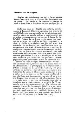 Pioneiros no Estrangeiro
Aqueles que abandonaram seu país a fim de ensinar
Nossa Causa — a estes o Espírito Fiel fortalecerá com
seu poder... Tal serviço é, em verdade, o príncipe de
todos os feitos bons, o ornamento de toda boa ação. (GL)
Sinío que deve ser dirigida uma palavra, especialmente, à Juventude Bahá'í da América, pois observo as
possibilidades que uma campanha de tão gigantescas proporções oferece ao espírito ardente e empreendedor que
os anima tão poderosamente no serviço à Causa de Bahá'u'lláh. Embora inexperientes e enfrentados com escassez de recursos, seu espírito intrépido, entretanto, e o
vigor, a vigilância, o otimismo que eles até agora têm
mostrado tão consistentemente, qualificam-nos para desempenharem um papel ativo em despertar o interesse de
seus jovens colegas naqueles países e em conseguir sua lealdade. Para os povos de ambos os continentes, não pode
haver maior demonstração da vitalidade juvenil e do poder
vibrante que animam a vida e as instituições da Fé nascente instituída por Bahá'u'lláh, do que esta: a participação inteligente, persistente e efetiva da juventude bahá'í
— oriunda de todas as raças, nacionalidades e classes —
nas atividades bahá'ís, tanto no setor do ensino como no
da administração. Tal participação há de impressionar os
críticos e inimigos da Fé enquanto observam, com graus
variáveis de ceticismo e ressentimento, os processos evolucionários da Causa de Deus e suas instituições, e será
o melhor modo de convencê-los da verdade indubitável de
que esta Causa está intensamente viva, está sã até o próprio âmago, e que seu destino está salvaguardado. Espero
— e mais, rezo — que essa participação possa não só
contribuir para a glória, o poder e o prestígio da Fé, mas
também reagir tão poderosamente na vida espiritual dos
membros jovens da Comunidade Bahá'í, e a tal ponto
galvanizar suas energias, que lhes dê o poder de demonstrar mais completamente suas capacidades inerentes e desdobrar mais uma etapa em sua evolução espiritual à
sombra da Fé instituída por BaháVlláh. (ADJ)
16

 