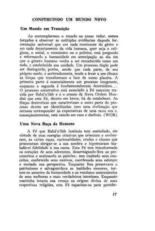 CONSTRUINDO UM MUNDO

NôVO

Um Mundo em Transição
Ao contemplarmos o mundo ao nosso redor, somos
forçados a observar as múltiplas evidências daquela fermentação universal que em cada continente do globo e
em cada departamento da vida humana, quer seja o religioso, o social, o econômico ou o político, está purgando
e reformando a humanidade em antecipação ao dia em
que o gênero humano venha a ser reconhecido como um
todo, e estabelecida sua unidade. Um processo duplo pode
ser distinguido, porém, sendo que cada parte, de seu
próprio modo, e aceleradamente, tende a levar a um climax
as forças que transformam a face de nosso planeta. A
primeira parte é essencialmente um processo integrante,
enquanto a segunda é fundamentalmente destruidora...
O processo construtivo está associado à Fé nascente trazida por BaháVlláh e é o arauto da Nova Ordem Mundial que esta Fé, dentro em breve, há de estabelecer. As
forças destrutivas que caracterizam a outra parte do processo devem ser identificadas com uma civilização que
recusou corresponder às expectativas de uma nova era e,
conseqüentemente, está caindo em caos e declínio. (WOB)
Uma Nova Raça de Homens
A Fé que BaháVlláh instituiu tem assimilado, em
virtude de suas energias criativas que orientam e enobrecem, as várias raças, nacionalidades, credos e classes que
procuraram abrigar-se à sua sombra e hipotecaram inabalável fidelidade à sua causa. Esta Fé tem transformado
os corações de seus aderentes, desarraigando-lhes os preconceitos e acalmando as paixões; tem exaltado seus conceitos, enobrecido seus motivos, coordenado seus esforços
e mudado sua perspectiva. Enquanto lhes preservava o
patriotismo e salvaguardava as lealdades menores, tornou-os amantes da humanidade e os resolutos sustentáculos
de seus melhores e mais verdadeiros interesses. Enquanto
mantinha intacta sua crença na origem divina de suas
respectivas religiões, esta Fé capacitou-os para percebe17

 