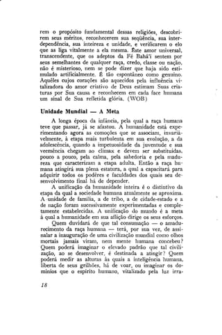 rem o propósito fundamental dessas religiões, descobrirem seus méritos, reconhecerem sua seqüência, sua interdependência, sua inteireza e unidade, e verificarem o elo
que as liga vitalmente a ela mesma. Este amor universal,
transcendente, que os adeptos da Fé Bahá'í sentem por
seus semelhantes de qualquer raça, credo, classe ou nação,
não é misterioso, nem se pode dizer que haja sido estimulado artificialmente. É tão espontâneo como genuino.
Aqueles cujos corações são aquecidos pela influência vitalizadora do amor criativo de Deus estimam Suas criaturas por Sua causa e reconhecem em cada face humana
um sinal de Sua refletida glória. (WOB)
Unidade Mundial — A Meta
A longa época da infância, pela qual a raça humana
teve que passar, já se afastou. A humanidade está experimentando agora as comoções que se associam, invariavelmente, à etapa mais turbulenta em sua evolução, a da
adolescência, quando a impetuosidade da juventude e sua
veemência chegam ao climax e devem ser substituídas,
pouco a pouco, pela calma, pela sabedoria e pela madureza que caracterizam a etapa adulta. Então a raça humana atingirá sua plena estatura, a qual a capacitará para
adquirir todos os podêres e faculdades dos quais seu desenvolvimento final há de depender.
A unificação da humanidade inteira é o distintivo da
etapa da qual a sociedade humana atualmente se aproxima.
A unidade de família, a de tribo, a de cidade-estado e a
de nação foram sucessivamente experimentadas e completamente estabelecidas. A unificação do mundo é a meta
à qual a humanidade em sua aflição dirige os seus esforços.
Quem duvidará de que tal consumação — o amadurecimento da raça humana — terá, por sua vez, de assinalar a inauguração de uma civilização mundial como olhos
mortais jamais viram, nem mente humana concebeu?
Quem poderá imaginar o elevado padrão que tal civilização, ao se desenvolver, é destinada a atingir? Quem
poderá medir as alturas às quais a inteligência humana,
liberta de seus grilhões, há de voar, ou imaginar os domínios que o espírito humano, vitalizado pela luz irra18

 
