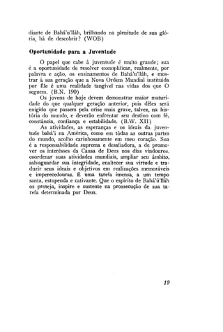 diante de Bahá'u'lláh, brilhando na plenitude de sua glória, há de descobrir? (WOB)
Oportunidade para a Juventude
O papel que cabe à juventude é muito grande; sua
é a oportunidade de resolver exemplificar, realmente, por
palavra e ação, os ensinamentos de Bahá'u'lláh, e mostrar à sua geração que a Nova Ordem Mundial instituída
por Êle é uma realidade tangível nas vidas dos que O
seguem. (B.N. 190)
Os jovens de hoje devem demonstrar maior maturidade do que qualquer geração anterior, pois deles será
exigido que passem pela crise mais grave, talvez, na história do mundo, e deverão enfrentar seu destino com fé,
constância, confiança e estabilidade. (B.W. X I I )
As atividades, as esperanças e os ideais da juventude bahá'í na América, como em todas as outras partes
do mundo, acolho carinhosamente em meu coração. Sua
é a responsabilidade suprema e desafiadora, a de promover os interesses da Causa de Deus nos dias vindouros,
coordenar suas atividades mundiais, ampliar seu âmbito,
salvaguardar sua integridade, enaltecer sua virtude e traduzir seus ideais e objetivos em realizações memoráveis
e imperecedouras. É uma tarefa imensa, a um tempo
santa, estupenda e cativante. Que o espírito de Bahá'ú'lláh
os proteja, inspire e sustente na prossecução de sua tarefa determinada por Deus.

19

 