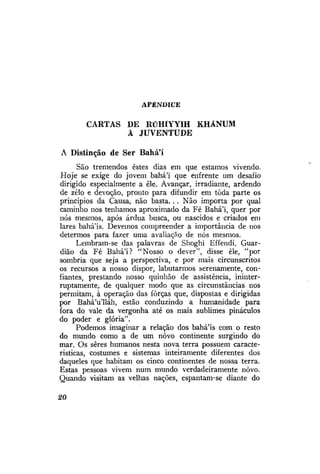 APÊNDICE

CARTAS DE RÚHÍYYIH KHÁNUM
À JUVENTUDE
A Distinção de Ser Bahá'í
São tremendos estes dias em que estamos vivendo.
Hoje se exige do jovem bahá'í que enfrente um desafio
dirigido especialmente a êle. Avançar, irradiante, ardendo
de zelo e devoção, pronto para difundir em toda parte os
princípios da Causa, não basta. . . Não importa por qual
caminho nos tenhamos aproximado da Fé Bahá'í, quer por
nós mesmos, após árdua busca, ou nascidos e criados em
lares bahá'ís. Devemos compreender a importância de nos
determos para fazer uma avaliação de nós mesmos.
Lembram-se das palavras de Shoghi Effendi, Guardião da Fé Bahá'í? "Nosso o dever", disse êle, "por
sombria que seja a perspectiva, e por mais circunscritos
os recursos a nosso dispor, labutarmos serenamente, confiantes, prestando nosso quinhão de assistência, ininterruptamente, de qualquer modo que as circunstâncias nos
permitam, à operação das forças que, dispostas e dirigidas
por Bahá'u'lláh, estão conduzindo a humanidade para
fora do vale da vergonha até os mais sublimes pináculos
do poder e glória".
Podemos imaginar a relação dos bahá'ís com o resto
do mundo como a de um novo continente surgindo do
mar. Os seres humanos nesta nova terra possuem características, costumes e sistemas inteiramente diferentes dos
daqueles que habitam os cinco continentes de nossa terra.
Estas pessoas vivem num mundo verdadeiramente novo.
Quando visitam as velhas nações, espantam-se diante do
20

 