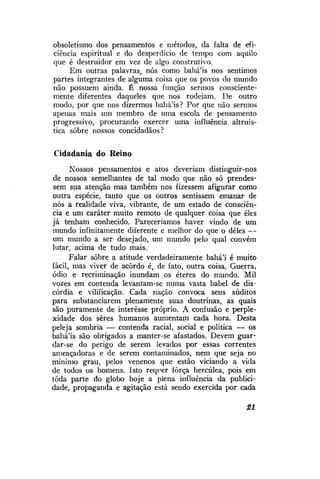 obsoletismo dos pensamentos e métodos, da falta de eficiência espiritual e do desperdício de tempo com aquilo
que é destruidor em vez de algo construtivo.
Em outras palavras, nós como bahá'ís nos sentimos
partes integrantes de alguma coisa que os povos do mundo
não possuem ainda. É nossa função sermos conscientemente diferentes daqueles que nos rodeiam. De outro
modo, por que nos dizermos bahá'ís? Por que não sermos
apenas mais um membro de uma escola de pensamento
progressivo, procurando exercer uma influência altruística sobre nossos concidadãos?
Cidadania do Reino
Nossos pensamentos e atos deveriam distinguir-nos
de nossos semelhantes de tal modo que não só prendessem sua atenção mas também nos fizessem afigurar como
outra espécie, tanto que os outros sentissem emanar de
nós a realidade viva, vibrante, de um estado de consciência e um caráter muito remoto de qualquer coisa que eles
já tenham conhecido. Pareceríamos haver vindo de um
mundo infinitamente diferente e melhor do que o deles —
um mundo a ser desejado, um mundo pelo qual convém
lutar, acima de tudo mais.
Falar sobre a atitude verdadeiramente bahá'í é muito
fácil, mas viver de acordo é, de fato, outra coisa. Guerra,
ódio e recriminação inundam os éteres do mundo. Mil
vozes em contenda levantam-se numa vasta babel de discórdia e vilificação. Cada nação convoca seus súditos
para substanciarem plenamente suas doutrinas, as quais
são puramente de interesse próprio. A confusão e perplexidade dos seres humanos aumentam cada hora. Desta
peleja sombria — contenda racial, social e política — os
bahá'ís são obrigados a manter-se afastados. Devem guardar-se do perigo de serem levados por essas correntes
ameaçadoras e de serem contaminados, nem que seja no
mínimo grau, pelos venenos que estão viciando a vida
de todos os homens. Isto reqrer força hercúlea, pois em
toda parte do globo hoje a plena influência da publicidade, propaganda e agitação está sendo exercida por cada
21

 