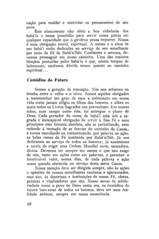 nação para moldar e controlar os pensamentos de seu
povo.
Este afastamento não afeta a boa cidadania dos
bahá'ís e nossa prontidão para servir nossa pátria em
qualquer capacidade que o governo possa requerer. Nossa
é uma obrigação moral, espiritual. A mente e a alma de
um bahá'í estão dedicadas ao serviço de seu semelhante
por meio da Fé de BaháVlláh. Confiantes e serenos, devemos prosseguir em nosso caminho. Uma das maiores
bênçãos possuídas pelos bahá'ís é que, nestes tempos de
holocausto, nenhuma dúvida temos quanto ao caminho
espiritual...
Custódios do Futuro
Somos a geração da transição. Nós nos achamos na
brecha entre o velho e o novo. Somos aqueles obrigados
a testemunhar um grau de caos e sofrimento em nossa
vida como jamais afligiu os filhos dos homens, e sobre os
quais todos os Livros Sagrados nos preveniram. Em nossas
mãos, num tempo como este, foi entregue o plano de
Deus. Cada portador do nome de bahá'í está sob a sagrada e inescapável obrigação de servir à Sua Fé e seus
princípios com firmeza absoluta, não se perturbando, nem
cedendo à tentação de se desviar do caminho da Causa,,
e nunca maculando ou contaminando, por palavra ou ação,
as belas vestes da Fé instituída por BaháVlláh. Já nos
dedicamos ao serviço de todos os homens; já assumimos
a tarefa de erigir uma Ordem Mundial nova, saneadora,
divina. Devemos ter sempre em mente o que isto exige
de nós, tanto em ações como em palavras, e perceber o
inestimável valor, nestes dias, de cada palavra e ação
nossa quando oferecida no serviço desta santa Causa.
Nossa atenção deve ser dirigida sempre, não às ações
e opiniões de nossos semelhantes confusos e apaixonados,
mas sim, às doutrinas e instituições de nossa Fé, claras,
práticas e vitalizadoras que são. Nosso senso de solidariedade como o povo de Deus nesta era, os custódios do
futuro bem-estar de todos os homens, deve ser uma realidade ardente, sempre em nossa consciência.
22

 