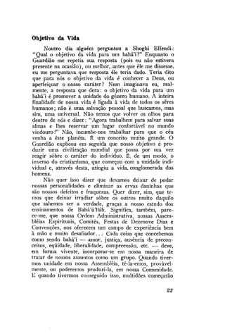 Objetivo da Vida
Noutro dia alguém perguntou a Shoghi Effendi:
"Qual o objetivo da vida para um bahá'í?" Enquanto o
Guardião me repetia sua resposta (pois eu não estivera
presente na ocasião), ou melhor, antes que êle me dissesse,
eu me perguntava que resposta êle teria dado. Teria dito
que para nós o objetivo da vida é conhecer a Deus, ou
aperfeiçoar o nosso caráter? Nem imaginava eu, realmente, a resposta que dera: o objetivo da vida para um
bahá'í é promover a unidade do gênero humano. A inteira
finalidade de nossa vida é ligada à vida de todos os seres
humanos; não é uma salvação pessoal que buscamos, mas
sim, uma universal. Não temos que volver os olhos para
dentro de nós e dizer: "Agora trabalhem para salvar suas
almas e lhes reservar um lugar confortável no mundo
vindouro!" Não, incumbe-nos trabalhar para que o céu
venha a este planeta. É um conceito muito grande. O
Guardião explicou em seguida que nosso objetivo é produzir uma civilização mundial que possa por sua vez
reagir sobre o caráter do indivíduo. É, de um modo, o
inverso do cristianismo, que começou com a unidade individual e, através desta, atingiu a vida. conglomerada dos
homens.
Não quer isso dizer que devamos deixar de podar
nossas personalidades e eliminar as ervas daninhas que
são nossos defeitos e fraquezas. Quer dizer, sim, que temos que deixar irradiar sobre os outros muito daquilo
que sabemos ser a verdade, graças a nosso estudo dos
ensinamentos de Bahá'ú'lláh. Significa, também, parece-me, que nossa Ordem Administrativa, nossas Assembléias Espirituais, Comitês, Festas de Dezenove Dias e
Convenções, nos oferecem um campo de experiência bem
à mão e muito desafiador. . . Cada coisa que concebemos
como sendo bahá'i — amor, justiça, ausência de preconceitos, eqüidade, liberalidade, compreensão, etc. — deve,
em forma vivente, incorporar-se em nossa maneira de
tratar de nossos assuntos como um grupo. Quando tivermos unidade em nossa Assembléia, tê-la-emos, provavelmente, ou poderemos produzi-la, em nossa Comunidade.
E quando tivermos conseguido isso, multidões começarão
23

 