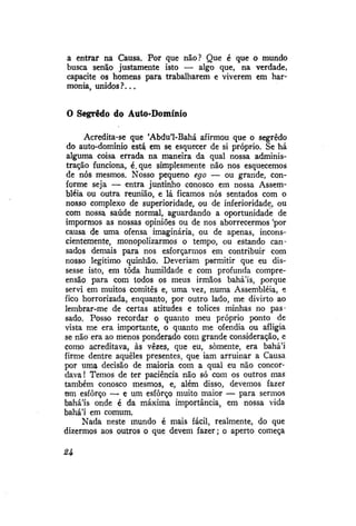 a entrar na Causa. Por que não? Que é que o mundo
busca senão justamente isto — algo que, na verdade,
capacite os homens para trabalharem e viverem em harmonia, unidos ?...

O Segredo do Auto-Domínio
Acredita-se que 'Abdu'1-Bahá afirmou que o segredo
do auto-domínio está em se esquecer de si próprio. Se há
alguma coisa errada na maneira da qual nossa administração funciona, é.que simplesmente não nos esquecemos
de nós mesmos. Nosso pequeno ego — ou grande, conforme seja — entra juntinho conosco em nossa Assembléia ou outra reunião, e lá ficamos nós sentados com o
nosso complexo de superioridade, ou de inferioridade, ou
com nossa saúde normal, aguardando a oportunidade de
imporrnos as nossas opiniões ou de nos aborrecermos 'por
causa de uma ofensa imaginária, ou de apenas, inconscientemente, monopolizarmos o tempo, ou estando cansados demais para nos esforçarmos em contribuir com
nosso legítimo quinhão. Deveriam permitir que eu dissesse isto, em toda humildade e com profunda compreensão para com todos os meus irmãos bahá'ís, porque
servi em muitos comitês e, uma vez, numa Assembléia, e
fico horrorizada, enquanto, por outro lado, me divirto ao
lembrar-me de certas atitudes e tolices minhas no passado. Posso recordar o quanto meu próprio ponto de
vista me era importante, o quanto me ofendia ou afligia
se não era ao menos ponderado com grande consideração, e
como acreditava, às vezes, que eu, somente, era bahá'i
firme dentre aqueles presentes, que iam arruinar a Causa
por uma decisão de maioria com a qual eu não concordava! Temos de ter paciência não só com os outros mas
também conosco mesmos, e, além disso, devemos fazer
um esforço — e um esforço muito maior — para sermos
bahá'ís onde é da máxima importância, em nossa vida
bahá'í em comum.
Nada neste mundo é mais fácil, realmente, do que
dizermos aos outros o que devem fazer; o aperto começa

H

 