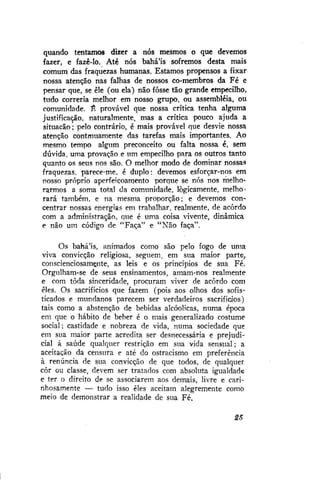 quando tentamos dizer a nós mesmos o que devemos
fazer, e fazê-lo. Até nós bahá'ís sofremos desta mais
comum das fraquezas humanas. Estamos propensos a fixar
nossa atenção nas falhas de nossos co-membros da Fé e
pensar que, se ele (ou ela) não fosse tão grande empecilho,
tudo correria melhor em nosso grupo, ou assembléia, ou
comunidade. É provável que nossa crítica tenha alguma
justificação, naturalmente, mas a crítica pouco ajuda a
situação; pelo contrário, é mais provável que desvie nossa
atenção contmuamente das tarefas mais importantes. Ao
mesmo tempo algum preconceito ou falta nossa é, sem
dúvida, uma provação e um empecilho para os outros tanto
quanto os seus nos são. O melhor modo de dominar nossas
fraquezas, parece-me. é duplo: devemos esforçar-nos em
nosso próprio aperfeiçoamento porque se nós nos melhorarmos a soma total da comunidade, logicamente, melhorará também, e na mesma proporção; e devemos concentrar nossas energias em trabalhar, realmente, de acordo
com a administração, que é uma coisa vivente, dinâmica
e não um código de "Faça" e "Não faça".
Os bahá'ís, animados como são pelo fogo de uma
viva convicção religiosa, seguem, em sua maior parte,
conscienciosamçnte, as leis e os princípios de sua Fé.
Orgulham-se de seus ensinamentos, amam-nos realmente
e com toda sinceridade, procuram viver de acordo com
eles. Os sacrifícios que fazem (pois aos olhos dos sofisticados e mundanos parecem ser verdadeiros sacrifícios)
tais como a abstenção de bebidas alcóolicas, numa época
em que o hábito de beber é o mais generalizado costume
social; castidade e nobreza de vida, numa sociedade que
em sua maior parte acredita ser desnecessária e prejudicial à saúde qualquer restrição em sua vida sensual; a
aceitação da censura e até do ostracismo em preferência
à renúncia de sua convicção de que todos, de qualquer
côr ou classe, devem ser tratados com absoluta igualdade
e ter o direito de se associarem aos demais, livre e carinhosamente — tudo isso eles aceitam alegremente como
meio de demonstrar a realidade de sua Fé,
25

 