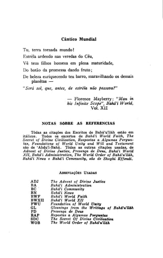 Cântico Mundial
Tu, terra tornada m u n d o !
Estrela ardendo nas veredas do Céu,
Vê teus filhos homens em plena maturidade,
Do botão da promessa dando fruto;
De beleza enriquecendo teu barro, maravilhando os demais

planetas —
"Será sol, que, antes, de estrela não passava?"
— Florence Mayberry: "Man in
his Injinite Scope", Bahá'í World,
Vol. XII
NOTAS

SOBRE AS

REFERÊNCIAS

Todas as citações dos Escritos de Bahá'u'lláh estão em
itálicos. Todos os excertos de Bahá'í World Faith, The
Secret of Divine Civilization, Respostas a Algumas Perguntas, Foundatians of World Unity and Wül and Testament
são de 'Abdu'1-Bahá. Todas as outras citações usadas, de
Advent of Divine Justice, Presença de Deus, Bahá'í World
XII, Bahá'í Administration, The World Order of Bahá'u'lláh,
Bahá'í News e Bahá'í Community, são de Shoghi
Effendi.

ABREVIAçõES USADAS

ADJ
BA
BC
BN
BWF
BWXII
FWU
GL
PD
RAP
SDC
WOB

The Advent of Divine Justice
Bahá'í
Administration
Bahá'í Community
Bahá'í News
Bahá'í World Faith
BaháH World XII
Foundation of World Unity
Gleanings from the Writings of Bahá'u'Uáh
Presença de Deus
Repostas a Algumas Perguntas
The Seeret Of Divine Civilization
The World Order of Bahá'u'lláh

 