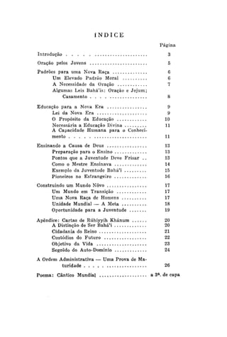 ÍNDICE
Página
Introdução

3

Oração pelos Jovens

5

Padrões para uma Nova Raça
Um Elevado Padrão Moral
A Necessidade da Oração
Algumas Leis Bahá'ís: Oração e Jejum;
Casamento

6
6
7
8

Educação para a Nova Era
Lei da Nova Era
O Propósito da Educação
Necessária a Educação Divina
A Capacidade Humana para o Conhecimento

9
9
10
11

Ensinando a Causa de Deus
Preparação para o Ensino
Pontos que a Juventude Deve Frisar . .
Como o Mestre Ensinava
Exemplo da Juventude BaháM
Pioneiros no Estrangeiro

13
13
13
14
15
16

Construindo um Mundo Novo
Um Mundo em Transição
Uma Nova Raça de Homens
Unidade Mundial — A Meta
Oportunidade para a Juventude

17
17
17
18
19

Apêndice: Cartas de Rúhíyyih Khánum
A Distinção de Ser Bahá'í
Cidadania do Reino
Custódios do Futuro
Objetivo da Vida
Segredo do Auto-Domínio

20
20
21
22
23
24

11

A Ordem Administrativa — Uma Prova de Maturidade
Poema: Cântico Mundial

26
a

a 3 . de capa

 