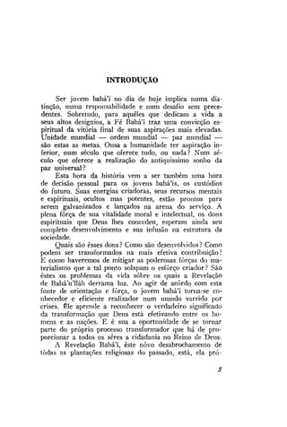 INTRODUÇÃO
Ser jovem bahá'í no dia de hoje implica numa distinção, numa responsabilidade e num desafio sem precedentes. Sobretudo, para aqueles que dedicam a vida a
seus altos desígnios, a Fé Bahá'i traz uma convicção espiritual da vitória final de suas aspirações mais elevadas.
Unidade mundial — ordem mundial — paz mundial —
são estas as metas. Ousa a humanidade ter aspiração inferior, num século que oferece tudo, ou nada? Num século que oferece a realização do antiquíssimo sonho da
paz universal?
Esta hora da história vem a ser também uma hora
de decisão pessoal para os jovens bahá'ís, os custódios
do futuro. Suas energias criadoras, seus recursos mentais
e espirituais, ocultos mas potentes, estão prontos para
serem galvanizados e lançados na arena do serviço. A
plena força de sua vitalidade moral e intelectvial, os dons
espirituais que Deus lhes concedeu, esperam ainda seu
completo desenvolvimento e sua infusão na estrutura da
sociedade.
Quais são esses dons ? Como são desenvolvidos ? Como
podem ser transformados na mais efetiva contribuição?
E como haveremos de mitigar as poderosas forças do materialismo que a tal ponto solapam o esforço criador? São
estes os problemas da vida sobre os quais a Revelação
de BaháVlláh derrama luz. Ao agir de acordo com esta
fonte de orientação e força, o jovem bahá'í torna-se conhecedor e eficiente realizador num mundo varrido por
crises. Êle aprende a reconhecer o verdadeiro significado
da transformação que Deus está efetivando entre os homens e as nações. E é sua a oportunidade de se tornar
parte do próprio processo transformador que há de proporcionar a todos os seres a cidadania no Reino de Deus.
A Revelação Bahá'í, este novo desabrochamento de
todas as plantações religiosas do passado, está, ela pró-

 