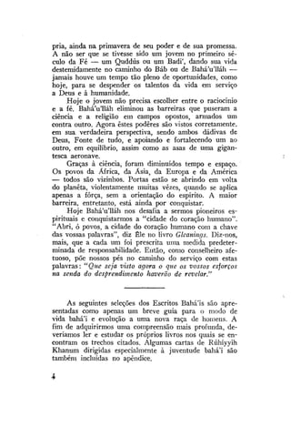 pria, ainda na primavera de seu poder e de sua promessa.
A não ser que se tivesse sido um jovem no primeiro século da Fé — um Quddús ou um Badi', dando sua vida
destemidamente no caminho do Báb ou de Bahá'u'lláh —
jamais houve um tempo tão pleno de oportunidades, como
hoje, para se despender os talentos da vida em serviço
a Deus e à humanidade.
Hoje o jovem não precisa escolher entre o raciocínio
e a fé. BaháVlláh eliminou as barreiras que puseram a
ciência e a religião em campos opostos, armados um
contra outro. Agora estes podêres são vistos corretamente,
em sua verdadeira perspectiva, sendo ambos dádivas de
Deus, Fonte de tudo, e apoiando e fortalecendo um ao
outro, em equilíbrio, assim como as asas de uma gigantesca aeronave.
Graças à ciência, foram diminuídos tempo e espaço.
Os povos da África, da Ásia, da Europa e da América
— todos são vizinhos. Portas estão se abrindo em volta
do planeta, violentamente muitas vezes, quando se aplica
apenas a força, sem a orientação do espírito. A maior
barreira, entretanto, está ainda por conquistar.
Hoje BaháVlláh nos desafia a sermos pioneiros espirituais e conquistarmos a "cidade do coração humano".
"Abri, ó povos, a cidade do coração humano com a chave
das vossas palavras", diz Êle no livro Glcanings. Diz-nos,
mais, que a cada um foi prescrita uma medida predeterminada de responsabilidade. Então, como conselheiro afetuoso, põe nossos pés no caminho do serviço com estas
palavras: "Que seja visto agora o que os vossos esforços
na senda do desprendimento haverão de revelar."

As seguintes seleções dos Escritos Bahá'is são apresentadas como apenas um breve guia para o modo de
vida bahá'í e evolução a uma nova raça de homens. A
fim de adquirirmos uma compreensão mais profunda, deveríamos ler e estudar os próprios livros nos quais se encontram os trechos citados. Algumas cartas de Rúhíyyih
Khanum dirigidas especialmente à juventude bahá'í são
também incluídas no apêndice.

 