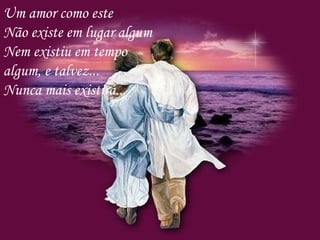 Um amor como este Não existe em lugar algum Nem existiu em tempo algum, e talvez... Nunca mais existirá... 