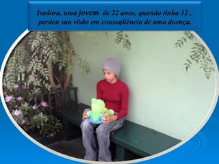 Isadora, uma  jovem   de 22 anos, quando tinha 12 ,  perdeu sua visão em conseqüência de uma doença. 