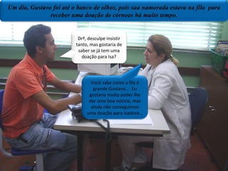 Drª, desculpe insistir tanto mas gostaria de saber se já tem uma doação para Isa? Você sabe como a fila é grande Gustavo...eu gostaria muito poder te dar uma boa noticia,mas ainda não conseguimos uma doação para Isadora. Plano  médio/mesa da sala de aula Um dia  Gustavo foi até o banco de olhos,pois sua namorada estava na fila  para receber uma doação de córneas há muito tempo. Um dia, Gustavo foi até o banco de olhos, pois sua namorada estava na fila  para receber uma doação de córneas há muito tempo. Drª, desculpe insistir tanto, mas gostaria de saber se já tem uma doação para Isa? Você sabe como a fila é grande Gustavo...  Eu gostaria muito poder lhe dar uma boa noticia, mas ainda não conseguimos uma doação para Isadora... 
