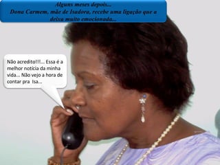Alguns meses depois... Dnª Carmem ,mãe de Isadora recebe uma ligação que a deixa muito emocionda... Não acredito...essa é a melhor notícia da minha vida..não vejo a hora de contar pra  Isa. Plano próximo/sala dos professores Alguns meses depois... Dona Carmem, mãe de Isadora, recebe uma ligação que a deixa muito emocionada... Não acredito!!!... Essa é a melhor notícia da minha vida... Não vejo a hora de contar pra  Isa... 