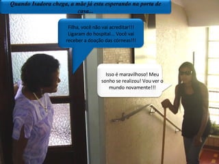 Plano geral/porta da sala de aula Filha, você não vai acreditar!!! Ligaram do hospital... Você vai receber a doação das córneas!!! Isso é maravilhoso! Meu sonho se realizou! Vou ver o mundo novamente!!! Quando Isadora chega, a mãe já esta esperando na porta de casa... 