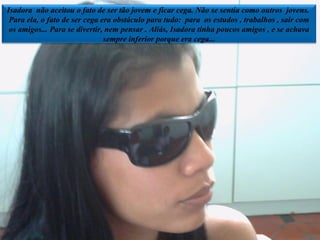 Isadora  não aceitou o fato de ser tão jovem e ficar cega. Não se sentia como outros  jovens.  Para ela, o fato de ser cega era obstáculo para tudo:  para  os estudos , trabalhos , sair com os amigos... Para se divertir, nem pensar . Aliás, Isadora tinha poucos amigos , e se achava sempre inferior porque era cega... 