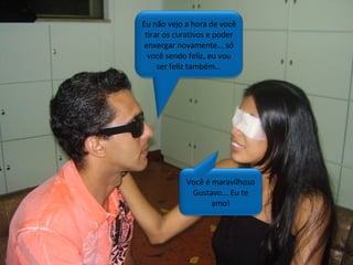 Você é maravilhoso Gustavo... Eu te amo! Eu não vejo a hora de você tirar os curativos e poder enxergar novamente... só você sendo feliz, eu vou ser feliz também... 