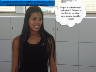 Isadora estranhou o sumiço de Gustavo... Ele nunca havia lhe abandonado antes... O que aconteceu com o Gustavo? Ele nunca me deixou sozinha... agora que estou tão feliz?! 