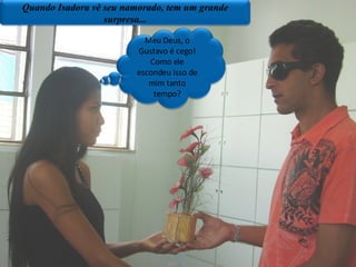 Quando Isadora vê seu namorado, tem um grande surpresa... Meu Deus, o Gustavo é cego! Como ele escondeu isso de mim tanto tempo? 