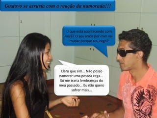 O  que está acontecendo com você? O seu amor por mim vai mudar porque sou cego? Claro que sim... Não posso namorar uma pessoa cega...  Só me traria lembranças do meu passado... Eu não quero sofrer mais... Gustavo se assusta com a reação da namorada!!! 
