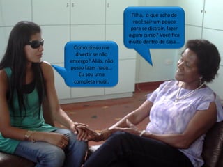Filha,  o que acha de você sair um pouco para se distrair, fazer algum curso? Você fica muito dentro de casa... Como posso me divertir se não enxergo? Aliás, não posso fazer nada... Eu sou uma completa inútil . 