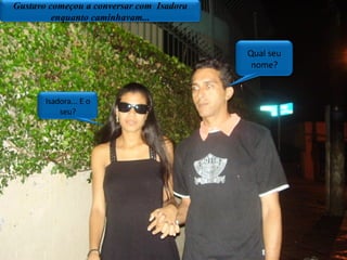 Gustavo começou a conversar com  Isadora enquanto caminhavam... Qual seu nome? Isadora... E o seu? 