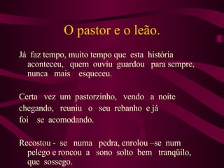 O pastor e o leão. Já  faz tempo, muito tempo que  esta  história aconteceu,  quem  ouviu  guardou  para sempre,  nunca  mais  esqueceu. Certa  vez  um  pastorzinho,  vendo  a  noite  chegando,  reuniu  o  seu  rebanho  e já foi  se  acomodando. Recostou -  se  numa  pedra, enrolou –se  num pelego e roncou  a  sono  solto  bem  tranqüilo,  que  sossego.  