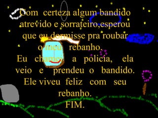 Com  certeza algum bandido atrevido e sorrateiro,esperou que eu dormisse pra roubar o meu  rebanho.  Eu  chamei  a  policia,  ela veio  e  prendeu  o  bandido. Ele viveu  feliz  com  seu rebanho. FIM. 